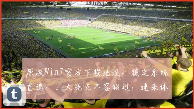 原版Win7官方下载地址，稳定系统首选，三大亮点不容错过，速来体验