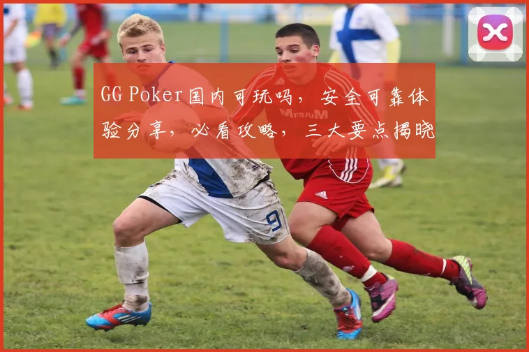GG Poker国内可玩吗，安全可靠体验分享，必看攻略，三大要点揭晓