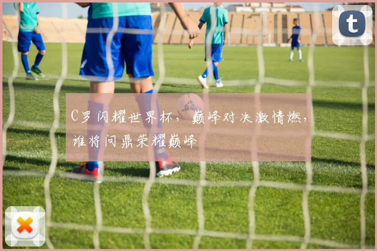 C罗闪耀世界杯，巅峰对决激情燃，谁将问鼎荣耀巅峰