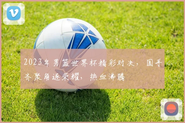 2023年男篮世界杯精彩对决，国手齐聚角逐荣耀，热血沸腾